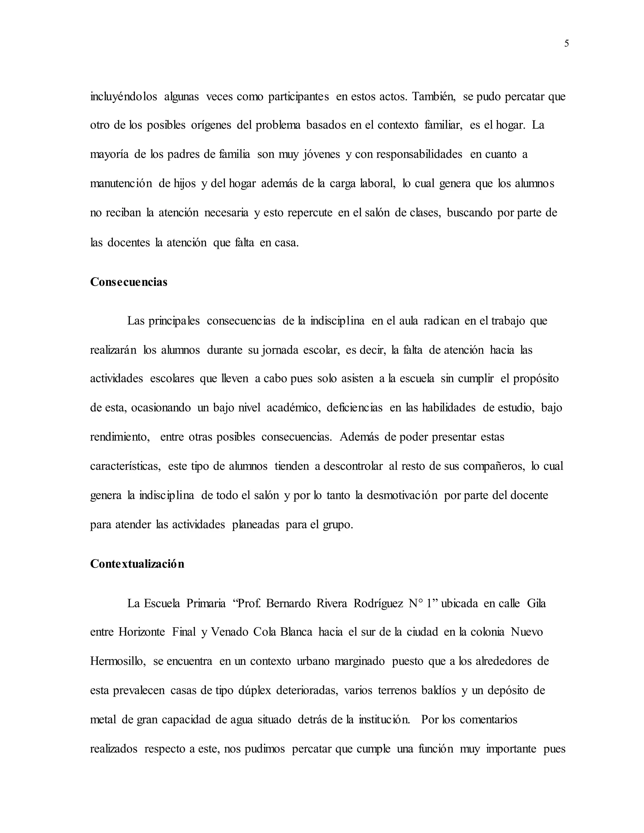 5
incluyéndolos algunas veces como participantes en estos actos. También, se pudo percatar que
otro de los posibles orígenes del problema basados en el contexto familiar, es el hogar. La
mayoría de los padres de familia son muy jóvenes y con responsabilidades en cuanto a
manutención de hijos y del hogar además de la carga laboral, lo cual genera que los alumnos
no reciban la atención necesaria y esto repercute en el salón de clases, buscando por parte de
las docentes la atención que falta en casa.
Consecuencias
Las principales consecuencias de la indisciplina en el aula radican en el trabajo que
realizarán los alumnos durante su jornada escolar, es decir, la falta de atención hacia las
actividades escolares que lleven a cabo pues solo asisten a la escuela sin cumplir el propósito
de esta, ocasionando un bajo nivel académico, deficiencias en las habilidades de estudio, bajo
rendimiento, entre otras posibles consecuencias. Además de poder presentar estas
características, este tipo de alumnos tienden a descontrolar al resto de sus compañeros, lo cual
genera la indisciplina de todo el salón y por lo tanto la desmotivación por parte del docente
para atender las actividades planeadas para el grupo.
Contextualización
La Escuela Primaria “Prof. Bernardo Rivera Rodríguez N° 1” ubicada en calle Gila
entre Horizonte Final y Venado Cola Blanca hacia el sur de la ciudad en la colonia Nuevo
Hermosillo, se encuentra en un contexto urbano marginado puesto que a los alrededores de
esta prevalecen casas de tipo dúplex deterioradas, varios terrenos baldíos y un depósito de
metal de gran capacidad de agua situado detrás de la institución. Por los comentarios
realizados respecto a este, nos pudimos percatar que cumple una función muy importante pues
 