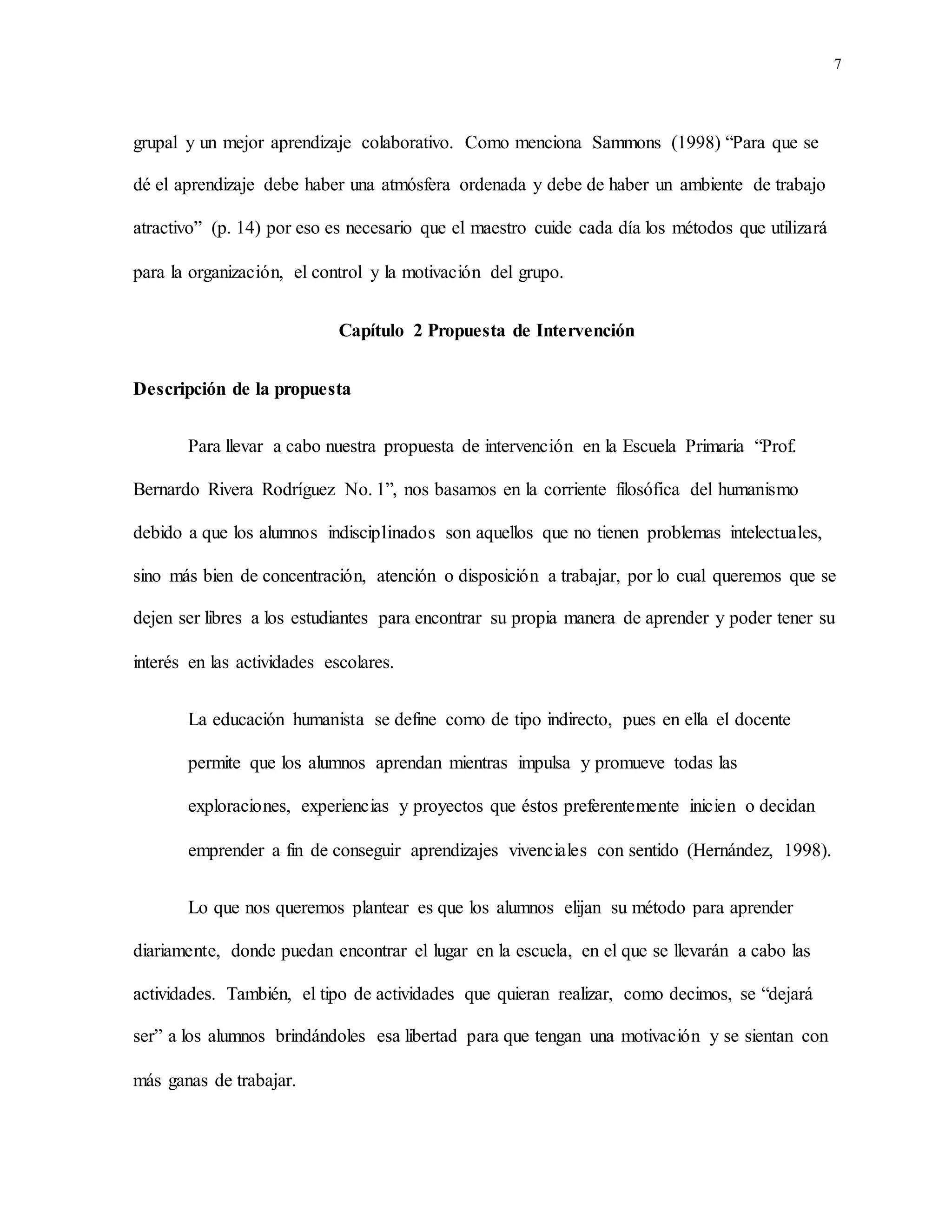 7
grupal y un mejor aprendizaje colaborativo. Como menciona Sammons (1998) “Para que se
dé el aprendizaje debe haber una atmósfera ordenada y debe de haber un ambiente de trabajo
atractivo” (p. 14) por eso es necesario que el maestro cuide cada día los métodos que utilizará
para la organización, el control y la motivación del grupo.
Capítulo 2 Propuesta de Intervención
Descripción de la propuesta
Para llevar a cabo nuestra propuesta de intervención en la Escuela Primaria “Prof.
Bernardo Rivera Rodríguez No. 1”, nos basamos en la corriente filosófica del humanismo
debido a que los alumnos indisciplinados son aquellos que no tienen problemas intelectuales,
sino más bien de concentración, atención o disposición a trabajar, por lo cual queremos que se
dejen ser libres a los estudiantes para encontrar su propia manera de aprender y poder tener su
interés en las actividades escolares.
La educación humanista se define como de tipo indirecto, pues en ella el docente
permite que los alumnos aprendan mientras impulsa y promueve todas las
exploraciones, experiencias y proyectos que éstos preferentemente inicien o decidan
emprender a fin de conseguir aprendizajes vivenciales con sentido (Hernández, 1998).
Lo que nos queremos plantear es que los alumnos elijan su método para aprender
diariamente, donde puedan encontrar el lugar en la escuela, en el que se llevarán a cabo las
actividades. También, el tipo de actividades que quieran realizar, como decimos, se “dejará
ser” a los alumnos brindándoles esa libertad para que tengan una motivación y se sientan con
más ganas de trabajar.
 