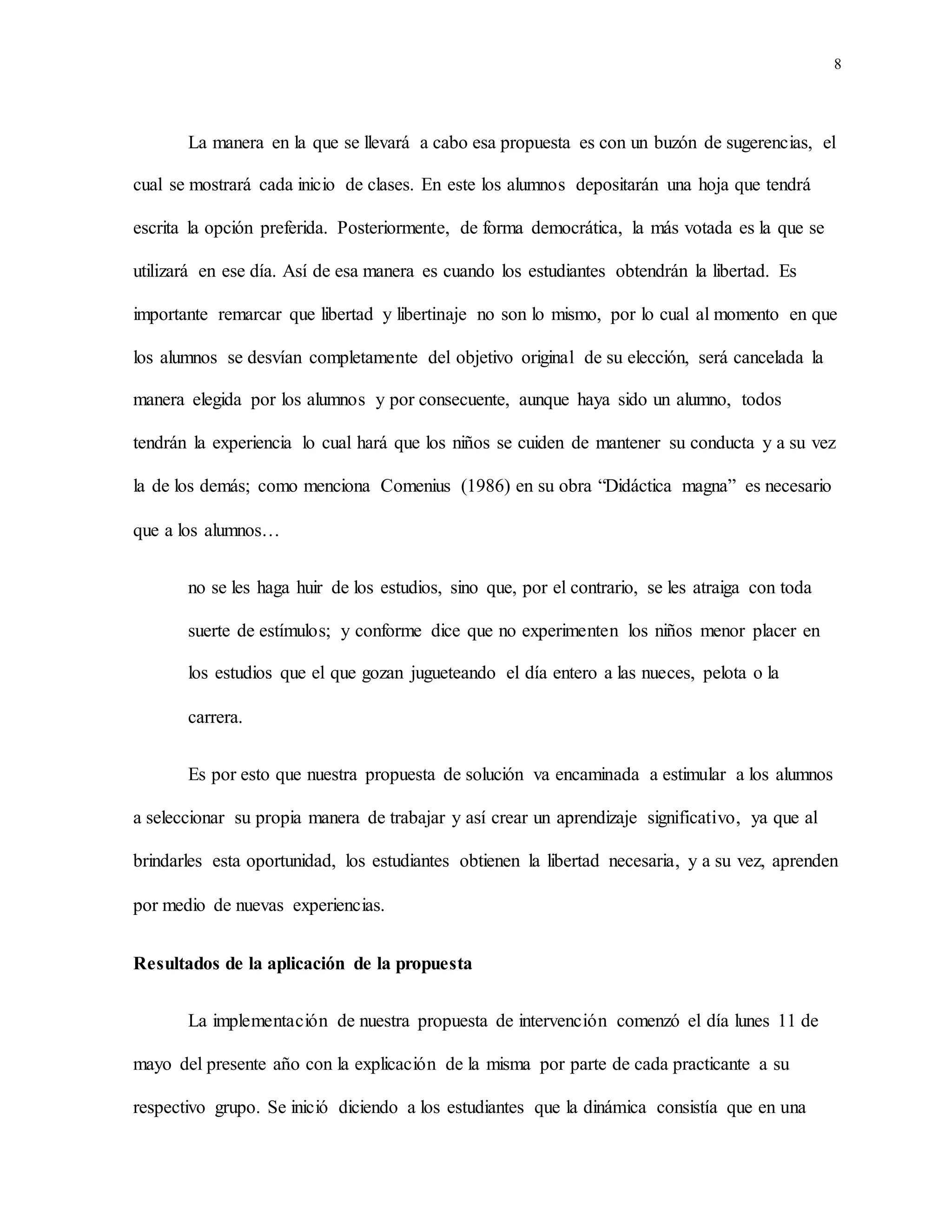 8
La manera en la que se llevará a cabo esa propuesta es con un buzón de sugerencias, el
cual se mostrará cada inicio de clases. En este los alumnos depositarán una hoja que tendrá
escrita la opción preferida. Posteriormente, de forma democrática, la más votada es la que se
utilizará en ese día. Así de esa manera es cuando los estudiantes obtendrán la libertad. Es
importante remarcar que libertad y libertinaje no son lo mismo, por lo cual al momento en que
los alumnos se desvían completamente del objetivo original de su elección, será cancelada la
manera elegida por los alumnos y por consecuente, aunque haya sido un alumno, todos
tendrán la experiencia lo cual hará que los niños se cuiden de mantener su conducta y a su vez
la de los demás; como menciona Comenius (1986) en su obra “Didáctica magna” es necesario
que a los alumnos…
no se les haga huir de los estudios, sino que, por el contrario, se les atraiga con toda
suerte de estímulos; y conforme dice que no experimenten los niños menor placer en
los estudios que el que gozan jugueteando el día entero a las nueces, pelota o la
carrera.
Es por esto que nuestra propuesta de solución va encaminada a estimular a los alumnos
a seleccionar su propia manera de trabajar y así crear un aprendizaje significativo, ya que al
brindarles esta oportunidad, los estudiantes obtienen la libertad necesaria, y a su vez, aprenden
por medio de nuevas experiencias.
Resultados de la aplicación de la propuesta
La implementación de nuestra propuesta de intervención comenzó el día lunes 11 de
mayo del presente año con la explicación de la misma por parte de cada practicante a su
respectivo grupo. Se inició diciendo a los estudiantes que la dinámica consistía que en una
 
