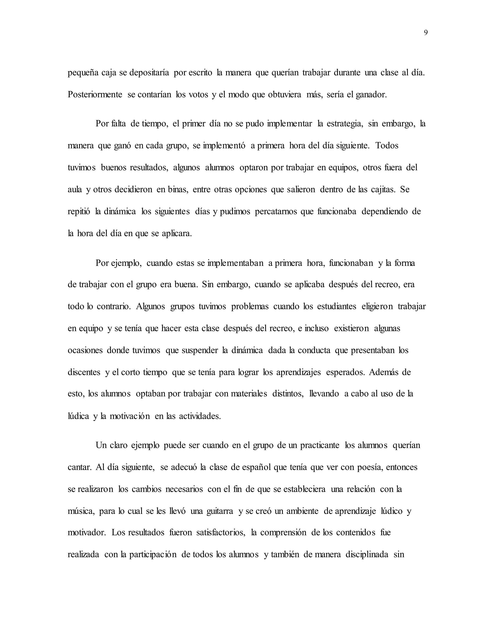 9
pequeña caja se depositaría por escrito la manera que querían trabajar durante una clase al día.
Posteriormente se contarían los votos y el modo que obtuviera más, sería el ganador.
Por falta de tiempo, el primer día no se pudo implementar la estrategia, sin embargo, la
manera que ganó en cada grupo, se implementó a primera hora del día siguiente. Todos
tuvimos buenos resultados, algunos alumnos optaron por trabajar en equipos, otros fuera del
aula y otros decidieron en binas, entre otras opciones que salieron dentro de las cajitas. Se
repitió la dinámica los siguientes días y pudimos percatarnos que funcionaba dependiendo de
la hora del día en que se aplicara.
Por ejemplo, cuando estas se implementaban a primera hora, funcionaban y la forma
de trabajar con el grupo era buena. Sin embargo, cuando se aplicaba después del recreo, era
todo lo contrario. Algunos grupos tuvimos problemas cuando los estudiantes eligieron trabajar
en equipo y se tenía que hacer esta clase después del recreo, e incluso existieron algunas
ocasiones donde tuvimos que suspender la dinámica dada la conducta que presentaban los
discentes y el corto tiempo que se tenía para lograr los aprendizajes esperados. Además de
esto, los alumnos optaban por trabajar con materiales distintos, llevando a cabo al uso de la
lúdica y la motivación en las actividades.
Un claro ejemplo puede ser cuando en el grupo de un practicante los alumnos querían
cantar. Al día siguiente, se adecuó la clase de español que tenía que ver con poesía, entonces
se realizaron los cambios necesarios con el fin de que se estableciera una relación con la
música, para lo cual se les llevó una guitarra y se creó un ambiente de aprendizaje lúdico y
motivador. Los resultados fueron satisfactorios, la comprensión de los contenidos fue
realizada con la participación de todos los alumnos y también de manera disciplinada sin
 