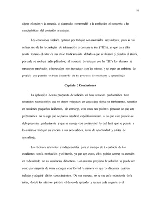 10
alterar el orden y la armonía, el alumnado comprendió a la perfección el concepto y las
características del contenido a trabajar.
Los educandos también optaron por trabajar con materiales innovadores, para lo cual
se hizo uso de las tecnologías de información y comunicación (TIC’s), ya que para ellos
resulta tedioso el estar en una clase tradicionalista debido a que se aburren y pierden el interés,
por ende se vuelven indisciplinados; al momento de trabajar con las TIC’s los alumnos se
mostraron motivados e interesados por interactuar con las mismas y se logró un ambiente de
propicio que permite un buen desarrollo de los procesos de enseñanza y aprendizaje.
Capítulo 3 Conclusiones
La aplicación de esta propuesta de solución en base a nuestra problemática tuvo
resultados satisfactorios que se vieron reflejados en cada clase donde se implementó, teniendo
en ocasiones pequeños incidentes, sin embargo, con estos nos pudimos percatar de que esta
problemática no es algo que se pueda erradicar espontáneamente, si no que este proceso se
debe presentar gradualmente y que se maneje con continuidad lo cual hará que se permita a
los alumnos trabajar en relación a sus necesidades, áreas de oportunidad y estilos de
aprendizaje.
Los factores relevantes e indispensables para el manejo de la conducta de los
estudiantes son la motivación y el interés, ya que con estos, ellos podrán centrar su atención
en el desarrollo de las secuencias didácticas. Con nuestro proyecto de solución se puede ver
como por mayoría de votos escogen con libertad la manera en que los discentes quieren
trabajar y adquirir dichos conocimientos. De esta manera, no se cae en la monotonía de la
rutina, donde los alumnos pierden el deseo de aprender y recaen en la angustia y el
 