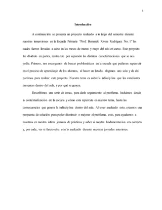 3
Introducción
A continuación se presenta un proyecto realizado a lo largo del semestre durante
nuestras inmersiones en la Escuela Primaria “Prof. Bernardo Rivera Rodríguez No. 1” las
cuales fueron llevadas a cabo en los meses de marzo y mayo del año en curso. Este proyecto
fue dividido en partes, realizando por separado las distintas caracterizaciones que se nos
pedía. Primero, nos encargamos de buscar problemáticas en la escuela que pudieran repercutir
en el proceso de aprendizaje de los alumnos, al hacer un listado, elegimos uno solo y de ahí
partimos para realizar este proyecto. Nuestro tema es sobre la indisciplina que los estudiantes
presentan dentro del aula, y por qué se genera.
Describimos una serie de temas, para darle seguimiento al problema. Incluimos desde
la contextualización de la escuela y cómo esta repercute en nuestro tema, hasta las
consecuencias que genera la indisciplina dentro del aula. Al tener analizado esto, creamos una
propuesta de solución para poder disminuir o mejorar el problema, esto, para ayudarnos a
nosotros en nuestra última jornada de prácticas y saber si nuestra fundamentación era correcta
y, por ende, ver si funcionaba con lo analizado durante nuestras jornadas anteriores.
 