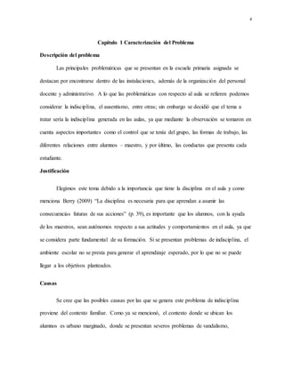 4
Capítulo 1 Caracterización del Problema
Descripción del problema
Las principales problemáticas que se presentan en la escuela primaria asignada se
destacan por encontrarse dentro de las instalaciones, además de la organización del personal
docente y administrativo. A lo que las problemáticas con respecto al aula se refieren podemos
considerar la indisciplina, el ausentismo, entre otras; sin embargo se decidió que el tema a
tratar sería la indisciplina generada en las aulas, ya que mediante la observación se tomaron en
cuenta aspectos importantes como el control que se tenía del grupo, las formas de trabajo, las
diferentes relaciones entre alumnos – maestro, y por último, las conductas que presenta cada
estudiante.
Justificación
Elegimos este tema debido a la importancia que tiene la disciplina en el aula y como
menciona Berry (2009) “La disciplina es necesaria para que aprendan a asumir las
consecuencias futuras de sus acciones” (p. 39), es importante que los alumnos, con la ayuda
de los maestros, sean autónomos respecto a sus actitudes y comportamientos en el aula, ya que
se considera parte fundamental de su formación. Si se presentan problemas de indisciplina, el
ambiente escolar no se presta para generar el aprendizaje esperado, por lo que no se puede
llegar a los objetivos planteados.
Causas
Se cree que las posibles causas por las que se genera este problema de indisciplina
proviene del contexto familiar. Como ya se mencionó, el contexto donde se ubican los
alumnos es urbano marginado, donde se presentan severos problemas de vandalismo,
 
