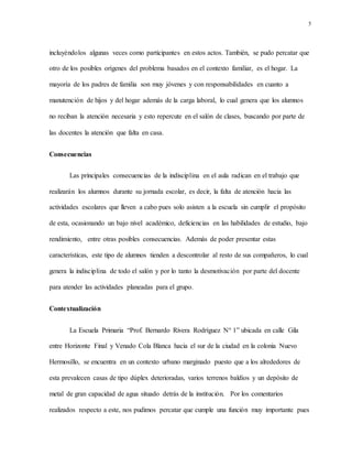 5
incluyéndolos algunas veces como participantes en estos actos. También, se pudo percatar que
otro de los posibles orígenes del problema basados en el contexto familiar, es el hogar. La
mayoría de los padres de familia son muy jóvenes y con responsabilidades en cuanto a
manutención de hijos y del hogar además de la carga laboral, lo cual genera que los alumnos
no reciban la atención necesaria y esto repercute en el salón de clases, buscando por parte de
las docentes la atención que falta en casa.
Consecuencias
Las principales consecuencias de la indisciplina en el aula radican en el trabajo que
realizarán los alumnos durante su jornada escolar, es decir, la falta de atención hacia las
actividades escolares que lleven a cabo pues solo asisten a la escuela sin cumplir el propósito
de esta, ocasionando un bajo nivel académico, deficiencias en las habilidades de estudio, bajo
rendimiento, entre otras posibles consecuencias. Además de poder presentar estas
características, este tipo de alumnos tienden a descontrolar al resto de sus compañeros, lo cual
genera la indisciplina de todo el salón y por lo tanto la desmotivación por parte del docente
para atender las actividades planeadas para el grupo.
Contextualización
La Escuela Primaria “Prof. Bernardo Rivera Rodríguez N° 1” ubicada en calle Gila
entre Horizonte Final y Venado Cola Blanca hacia el sur de la ciudad en la colonia Nuevo
Hermosillo, se encuentra en un contexto urbano marginado puesto que a los alrededores de
esta prevalecen casas de tipo dúplex deterioradas, varios terrenos baldíos y un depósito de
metal de gran capacidad de agua situado detrás de la institución. Por los comentarios
realizados respecto a este, nos pudimos percatar que cumple una función muy importante pues
 