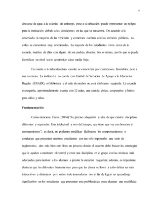 6
abastece de agua a la colonia; sin embargo, pese a su ubicación puede representar un peligro
para la institución debido a las condiciones en las que se encuentra. De acuerdo a lo
observado, la mayoría de las viviendas y comercios cuentan con los servicios públicos, las
calles se encuentran muy deterioradas. La mayoría de los estudiantes viven cerca de la
escuela, muchos de ellos con alguno de sus padres, abuelos, tíos o tutores, por lo que se puede
identificar un nivel socio económico clase media baja.
En cuanto a la infraestructura escolar se caracteriza por condiciones favorables pese a
sus carencias. La institución no cuenta con Unidad de Servicios de Apoyo a la Educación
Regular (USAER), ni biblioteca y el aula de medios no está totalmente equipada. La escuela
es pequeña, aproximadamente cuenta con 12 aulas, una cancha cívica, cooperativa y baños
para niños y niñas.
Fundamentación
Como menciona Freire (2004) “Es preciso ahuyentar la idea de que existen disciplinas
diferentes y separadas. Una intelectual y otra del cuerpo, que tiene que ver con horarios y
entrenamientos”; es decir, no podemos modificar fácilmente los comportamientos o
conductas que presenten nuestros estudiantes con tan solo imponerles una serie de
reglamentos, sino más bien esto lleva un proceso donde el docente debe buscar las estrategias
que le ayuden a mantener el control y crear una disciplina en el grupo con las técnicas más
adecuadas para motivar a los alumnos a prestar la atención requerida; además, es importante
destacar que las diferentes herramientas para que las clases se lleven a cabo deben ser más
interactivas y dinámicas pero sobre todo innovadoras con el fin de lograr un aprendizaje
significativo en los estudiantes que presenten esta problemática para alcanzar una estabilidad
 
