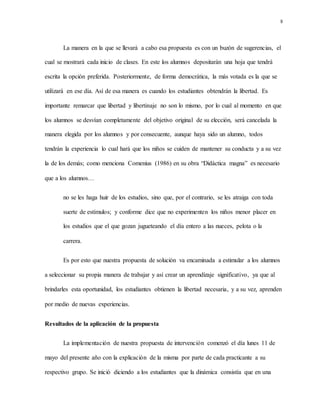 8
La manera en la que se llevará a cabo esa propuesta es con un buzón de sugerencias, el
cual se mostrará cada inicio de clases. En este los alumnos depositarán una hoja que tendrá
escrita la opción preferida. Posteriormente, de forma democrática, la más votada es la que se
utilizará en ese día. Así de esa manera es cuando los estudiantes obtendrán la libertad. Es
importante remarcar que libertad y libertinaje no son lo mismo, por lo cual al momento en que
los alumnos se desvían completamente del objetivo original de su elección, será cancelada la
manera elegida por los alumnos y por consecuente, aunque haya sido un alumno, todos
tendrán la experiencia lo cual hará que los niños se cuiden de mantener su conducta y a su vez
la de los demás; como menciona Comenius (1986) en su obra “Didáctica magna” es necesario
que a los alumnos…
no se les haga huir de los estudios, sino que, por el contrario, se les atraiga con toda
suerte de estímulos; y conforme dice que no experimenten los niños menor placer en
los estudios que el que gozan jugueteando el día entero a las nueces, pelota o la
carrera.
Es por esto que nuestra propuesta de solución va encaminada a estimular a los alumnos
a seleccionar su propia manera de trabajar y así crear un aprendizaje significativo, ya que al
brindarles esta oportunidad, los estudiantes obtienen la libertad necesaria, y a su vez, aprenden
por medio de nuevas experiencias.
Resultados de la aplicación de la propuesta
La implementación de nuestra propuesta de intervención comenzó el día lunes 11 de
mayo del presente año con la explicación de la misma por parte de cada practicante a su
respectivo grupo. Se inició diciendo a los estudiantes que la dinámica consistía que en una
 