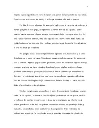9
pequeña caja se depositaría por escrito la manera que querían trabajar durante una clase al día.
Posteriormente se contarían los votos y el modo que obtuviera más, sería el ganador.
Por falta de tiempo, el primer día no se pudo implementar la estrategia, sin embargo, la
manera que ganó en cada grupo, se implementó a primera hora del día siguiente. Todos
tuvimos buenos resultados, algunos alumnos optaron por trabajar en equipos, otros fuera del
aula y otros decidieron en binas, entre otras opciones que salieron dentro de las cajitas. Se
repitió la dinámica los siguientes días y pudimos percatarnos que funcionaba dependiendo de
la hora del día en que se aplicara.
Por ejemplo, cuando estas se implementaban a primera hora, funcionaban y la forma
de trabajar con el grupo era buena. Sin embargo, cuando se aplicaba después del recreo, era
todo lo contrario. Algunos grupos tuvimos problemas cuando los estudiantes eligieron trabajar
en equipo y se tenía que hacer esta clase después del recreo, e incluso existieron algunas
ocasiones donde tuvimos que suspender la dinámica dada la conducta que presentaban los
discentes y el corto tiempo que se tenía para lograr los aprendizajes esperados. Además de
esto, los alumnos optaban por trabajar con materiales distintos, llevando a cabo al uso de la
lúdica y la motivación en las actividades.
Un claro ejemplo puede ser cuando en el grupo de un practicante los alumnos querían
cantar. Al día siguiente, se adecuó la clase de español que tenía que ver con poesía, entonces
se realizaron los cambios necesarios con el fin de que se estableciera una relación con la
música, para lo cual se les llevó una guitarra y se creó un ambiente de aprendizaje lúdico y
motivador. Los resultados fueron satisfactorios, la comprensión de los contenidos fue
realizada con la participación de todos los alumnos y también de manera disciplinada sin
 