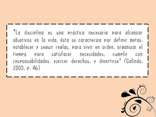 “La disciplina es una práctica necesaria para alcanzar
objetivos en la vida, ésta se caracteriza por definir metas,
establecer y seguir reglas, para vivir en orden, organizar el
tiempo para satisfacer necesidades, cumplir con
responsabilidades, ejercer derechos, y divertirse” (Galindo,
2003, p. 46)
 