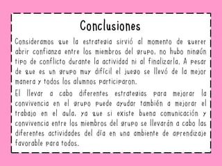 Conclusiones
Consideramos que la estrategia sirvió al momento de querer
abrir confianza entre los miembros del grupo, no hubo ningún
tipo de conflicto durante la actividad ni al finalizarla. A pesar
de que es un grupo muy difícil el juego se llevó de la mejor
manera y todos los alumnos participaron.
El llevar a cabo diferentes estrategias para mejorar la
convivencia en el grupo puede ayudar también a mejorar el
trabajo en el aula, ya que si existe buena comunicación y
convivencia entre los miembros del grupo se llevarán a cabo las
diferentes actividades del día en una ambiente de aprendizaje
favorable para todos.
 