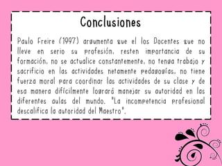 Conclusiones
Paulo Freire (1997) argumenta que el los Docentes que no
lleve en serio su profesión, resten importancia de su
formación, no se actualice constantemente, no tenga trabajo y
sacrificio en las actividades netamente pedagogías, no tiene
fuerza moral para coordinar las actividades de su clase y de
esa manera difícilmente logrará manejar su autoridad en las
diferentes aulas del mundo. “La incompetencia profesional
descalifica la autoridad del Maestro”.
 