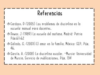 Referencias
Cardoze, D (2005) Los problemas de disciplina en la
escuela: manual para docentes.
Dewey, J (1989) La escuela del mañana. Madrid: Patria
Pág.61-62
Galindo, G. (2003) El amor en la familia. México: SEP, Pág.
46.
García, A. (2008) La disciplina escolar. –Murcia: Universidad
de Murcia, Servicio de publicaciones. Pág. 134
 