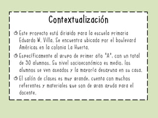 Contextualización
Este proyecto está dirigido para la escuela primaria
Eduardo W. Villa. Se encuentra ubicada por el boulevard
Américas en la colonia La Huerta.
Específicamente al grupo de primer año “A”, con un total
de 30 alumnos. Su nivel socioeconómico es medio, los
alumnos se ven aseados y la mayoría desayuna en su casa.
El salón de clases es muy grande, cuenta con muchos
referentes y materiales que son de gran ayuda para el
docente.
 