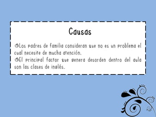 Causas
Los padres de familia consideran que no es un problema el
cual necesite de mucha atención.
El principal factor que genera desorden dentro del aula
son las clases de inglés.
 