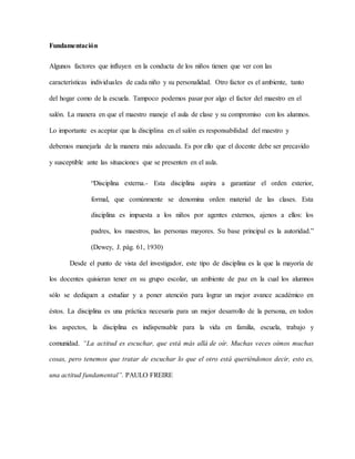 Fundamentación
Algunos factores que influyen en la conducta de los niños tienen que ver con las
características individuales de cada niño y su personalidad. Otro factor es el ambiente, tanto
del hogar como de la escuela. Tampoco podemos pasar por algo el factor del maestro en el
salón. La manera en que el maestro maneje el aula de clase y su compromiso con los alumnos.
Lo importante es aceptar que la disciplina en el salón es responsabilidad del maestro y
debemos manejarla de la manera más adecuada. Es por ello que el docente debe ser precavido
y susceptible ante las situaciones que se presenten en el aula.
“Disciplina externa.- Esta disciplina aspira a garantizar el orden exterior,
formal, que comúnmente se denomina orden material de las clases. Esta
disciplina es impuesta a los niños por agentes externos, ajenos a ellos: los
padres, los maestros, las personas mayores. Su base principal es la autoridad.”
(Dewey, J. pág. 61, 1930)
Desde el punto de vista del investigador, este tipo de disciplina es la que la mayoría de
los docentes quisieran tener en su grupo escolar, un ambiente de paz en la cual los alumnos
sólo se dediquen a estudiar y a poner atención para lograr un mejor avance académico en
éstos. La disciplina es una práctica necesaria para un mejor desarrollo de la persona, en todos
los aspectos, la disciplina es indispensable para la vida en familia, escuela, trabajo y
comunidad. “La actitud es escuchar, que está más allá de oír. Muchas veces oímos muchas
cosas, pero tenemos que tratar de escuchar lo que el otro está queriéndonos decir, esto es,
una actitud fundamental”. PAULO FREIRE
 