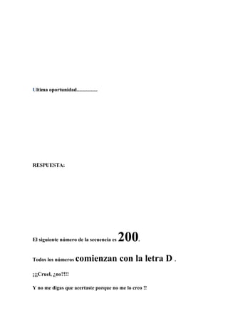 Ultima oportunidad................
RESPUESTA:
El siguiente número de la secuencia es 200 .
Todos los números comienzan con la letra D .
¡¡¡Cruel, ¿no?!!!
Y no me digas que acertaste porque no me lo creo !!