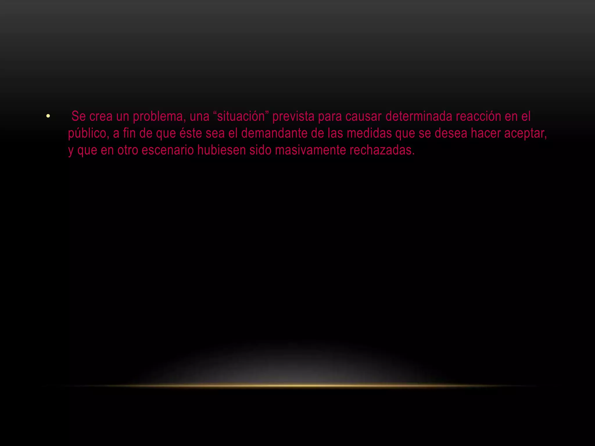 • Se crea un problema, una “situación” prevista para causar determinada reacción en el
público, a fin de que éste sea el demandante de las medidas que se desea hacer aceptar,
y que en otro escenario hubiesen sido masivamente rechazadas.
 