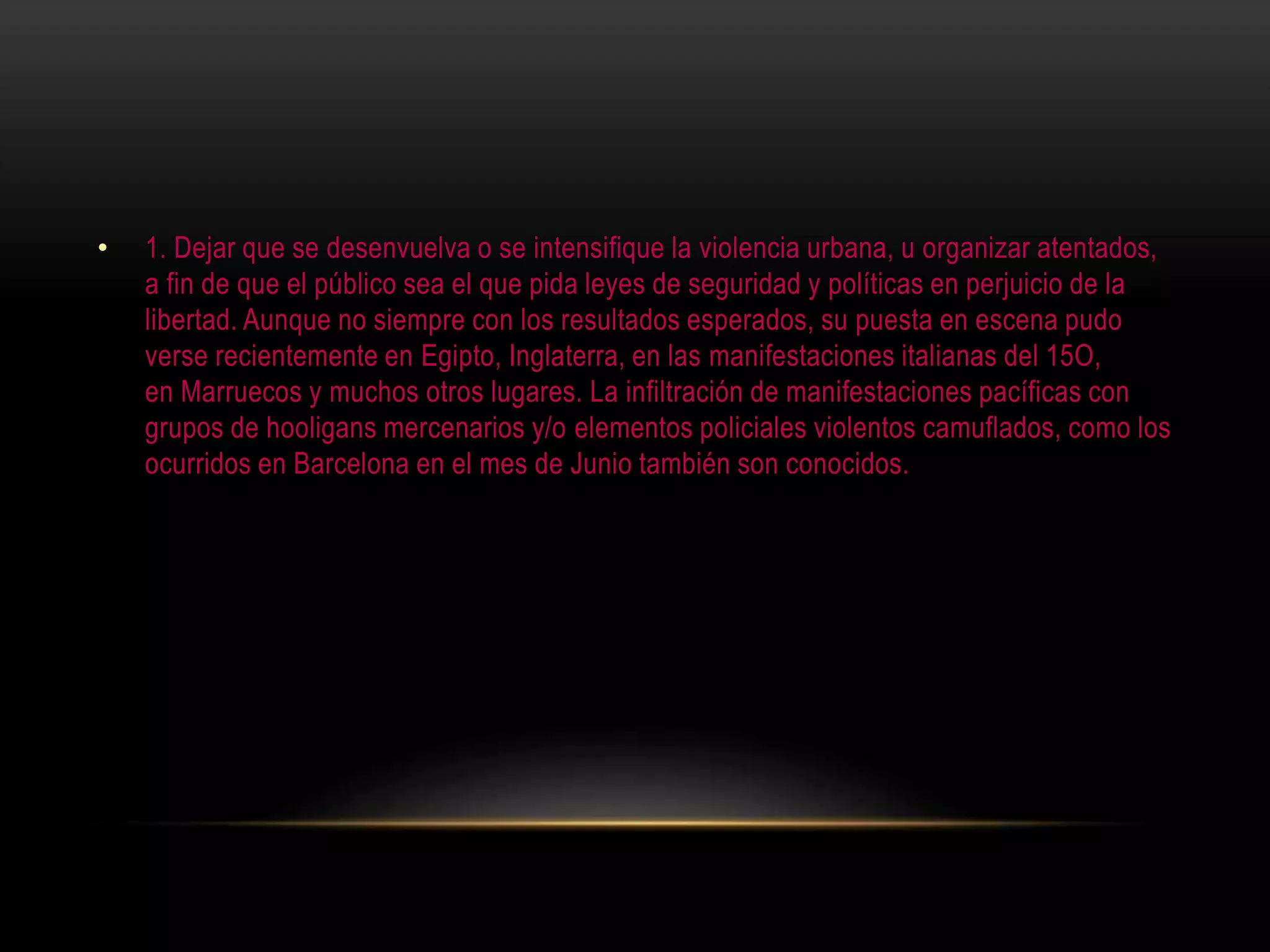 • 1. Dejar que se desenvuelva o se intensifique la violencia urbana, u organizar atentados,
a fin de que el público sea el que pida leyes de seguridad y políticas en perjuicio de la
libertad. Aunque no siempre con los resultados esperados, su puesta en escena pudo
verse recientemente en Egipto, Inglaterra, en las manifestaciones italianas del 15O,
en Marruecos y muchos otros lugares. La infiltración de manifestaciones pacíficas con
grupos de hooligans mercenarios y/o elementos policiales violentos camuflados, como los
ocurridos en Barcelona en el mes de Junio también son conocidos.
 