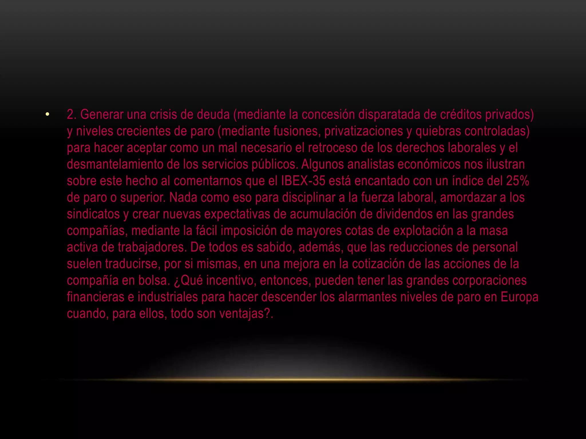 • 2. Generar una crisis de deuda (mediante la concesión disparatada de créditos privados)
y niveles crecientes de paro (mediante fusiones, privatizaciones y quiebras controladas)
para hacer aceptar como un mal necesario el retroceso de los derechos laborales y el
desmantelamiento de los servicios públicos. Algunos analistas económicos nos ilustran
sobre este hecho al comentarnos que el IBEX-35 está encantado con un índice del 25%
de paro o superior. Nada como eso para disciplinar a la fuerza laboral, amordazar a los
sindicatos y crear nuevas expectativas de acumulación de dividendos en las grandes
compañías, mediante la fácil imposición de mayores cotas de explotación a la masa
activa de trabajadores. De todos es sabido, además, que las reducciones de personal
suelen traducirse, por si mismas, en una mejora en la cotización de las acciones de la
compañía en bolsa. ¿Qué incentivo, entonces, pueden tener las grandes corporaciones
financieras e industriales para hacer descender los alarmantes niveles de paro en Europa
cuando, para ellos, todo son ventajas?.
 