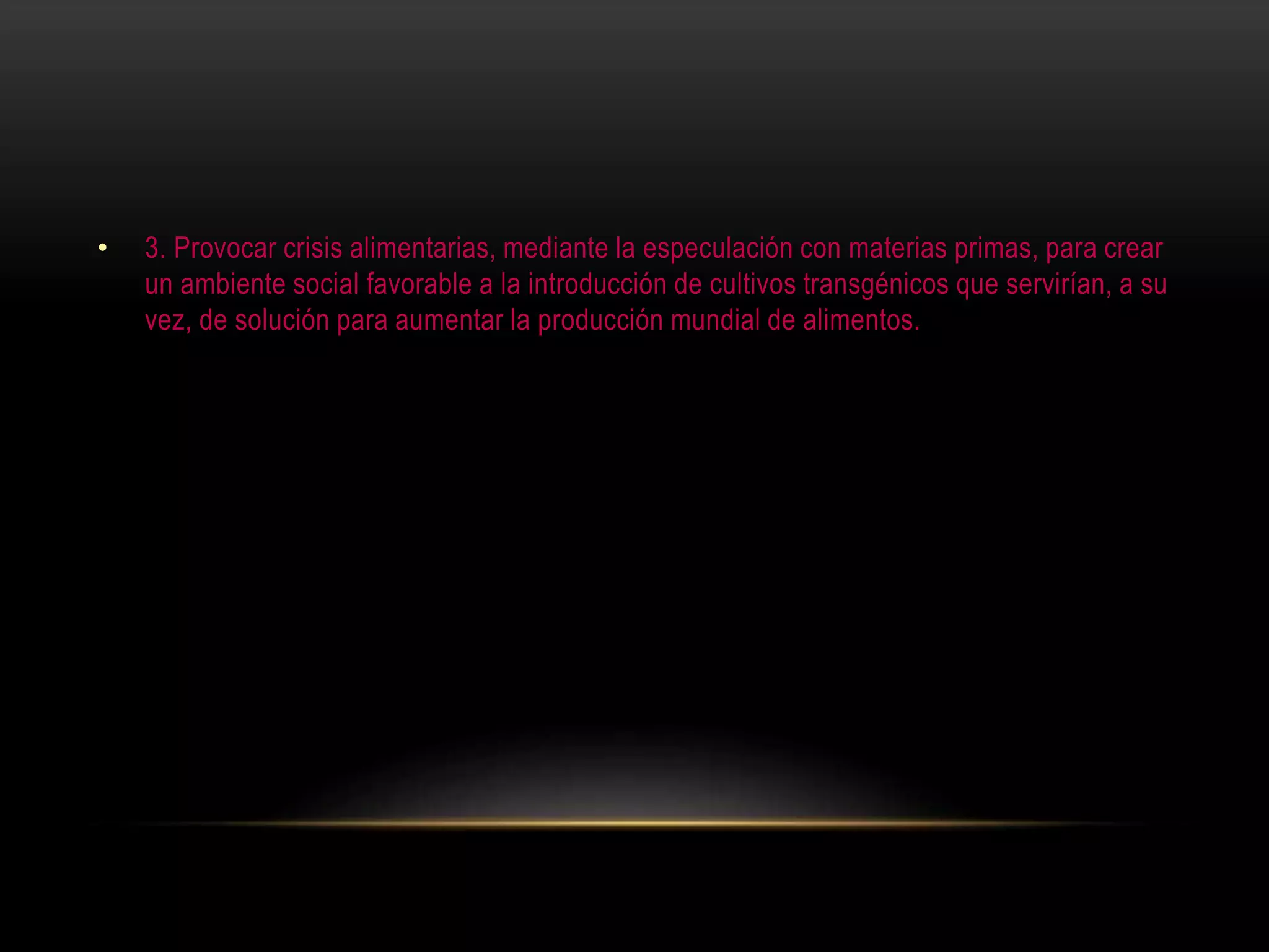 • 3. Provocar crisis alimentarias, mediante la especulación con materias primas, para crear
un ambiente social favorable a la introducción de cultivos transgénicos que servirían, a su
vez, de solución para aumentar la producción mundial de alimentos.
 