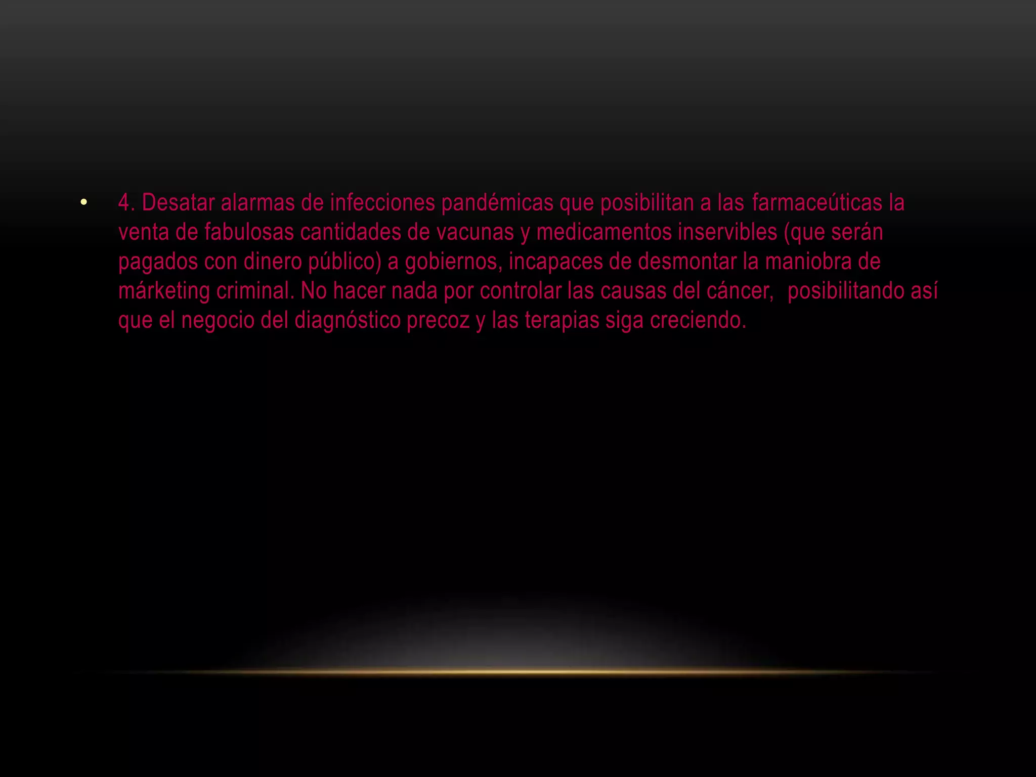 • 4. Desatar alarmas de infecciones pandémicas que posibilitan a las farmaceúticas la
venta de fabulosas cantidades de vacunas y medicamentos inservibles (que serán
pagados con dinero público) a gobiernos, incapaces de desmontar la maniobra de
márketing criminal. No hacer nada por controlar las causas del cáncer, posibilitando así
que el negocio del diagnóstico precoz y las terapias siga creciendo.
 