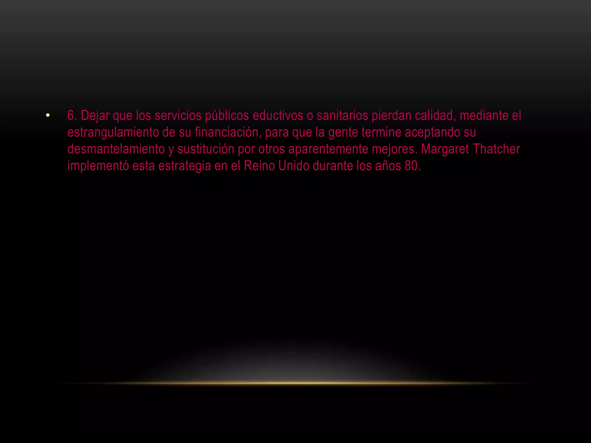 • 6. Dejar que los servicios públicos eductivos o sanitarios pierdan calidad, mediante el
estrangulamiento de su financiación, para que la gente termine aceptando su
desmantelamiento y sustitución por otros aparentemente mejores. Margaret Thatcher
implementó esta estrategia en el Reino Unido durante los años 80.
 