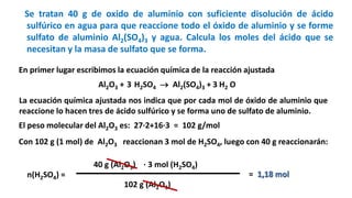 Se tratan 40 g de oxido de aluminio con suficiente disolución de ácido
sulfúrico en agua para que reaccione todo el óxido de aluminio y se forme
sulfato de aluminio Al2(SO4)3 y agua. Calcula los moles del ácido que se
necesitan y la masa de sulfato que se forma.
Al2O3 + H2SO4  Al2(SO4)3 + H2 O
En primer lugar escribimos la ecuación química de la reacción ajustada
3 3
La ecuación química ajustada nos indica que por cada mol de óxido de aluminio que
reaccione lo hacen tres de ácido sulfúrico y se forma uno de sulfato de aluminio.
El peso molecular del Al2O3 es: 27·2+16·3 = 102 g/mol
Con 102 g (1 mol) de Al2O3 reaccionan 3 mol de H2SO4, luego con 40 g reaccionarán:
n(H2SO4) =
40 g (Al2O3) · 3 mol (H2SO4)
102 g (Al2O3)
= 1,18 mol
 