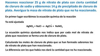 Hacemos reaccionar 25 g de nitrato de plata con cierta cantidad
de cloruro de sodio y obtenemos 14 g de precipitado de cloruro de
plata. Averigua la masa de nitrato de plata que no ha reaccionado.
AgNO3 + NaCl  AgCl + NaNO3
En primer lugar escribimos la ecuación química de la reacción
Ya está ajustada
La ecuación química ajustada nos indica que por cada mol de nitrato de
plata que reaccione se forma uno de cloruro de plata.
Calculando los moles de cloruro de plata que se han formado sabremos los
de nitrato de plata que han reaccionado.
La diferencia con los que había nos dará la cantidad que no ha reaccionado.
 