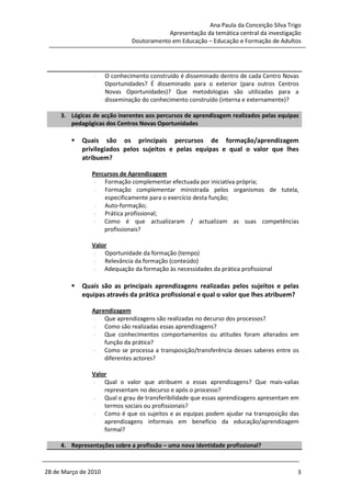 Ana Paula da Conceição Silva Trigo
                                           Apresentação da temática central da investigação
                               Doutoramento em Educação – Educação e Formação de Adultos




                -     O conhecimento construído é disseminado dentro de cada Centro Novas
                      Oportunidades? É disseminado para o exterior (para outros Centros
                      Novas Oportunidades)? Que metodologias são utilizadas para a
                      disseminação do conhecimento construído (interna e externamente)?

     3. Lógicas de acção inerentes aos percursos de aprendizagem realizados pelas equipas
        pedagógicas dos Centros Novas Oportunidades

            Quais são os principais percursos de formação/aprendizagem
            privilegiados pelos sujeitos e pelas equipas e qual o valor que lhes
            atribuem?

                Percursos de Aprendizagem
                 - Formação complementar efectuada por iniciativa própria;
                 - Formação complementar ministrada pelos organismos de tutela,
                    especificamente para o exercício desta função;
                 - Auto-formação;
                 - Prática profissional;
                 - Como é que actualizaram / actualizam as suas competências
                    profissionais?

                Valor
                 - Oportunidade da formação (tempo)
                 - Relevância da formação (conteúdo)
                 - Adequação da formação às necessidades da prática profissional

            Quais são as principais aprendizagens realizadas pelos sujeitos e pelas
            equipas através da prática profissional e qual o valor que lhes atribuem?

                Aprendizagem
                - Que aprendizagens são realizadas no decurso dos processos?
                - Como são realizadas essas aprendizagens?
                - Que conhecimentos comportamentos ou atitudes foram alterados em
                    função da prática?
                - Como se processa a transposição/transferência desses saberes entre os
                    diferentes actores?

                Valor
                 - Qual o valor que atribuem a essas aprendizagens? Que mais-valias
                    representam no decurso e após o processo?
                 - Qual o grau de transferibilidade que essas aprendizagens apresentam em
                    termos sociais ou profissionais?
                 - Como é que os sujeitos e as equipas podem ajudar na transposição das
                    aprendizagens informais em benefício da educação/aprendizagem
                    formal?

     4. Representações sobre a profissão – uma nova identidade profissional?



28 de Março de 2010                                                                      3
 