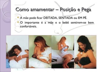 Como amamentar – Posição e Pega
A

mãe pode ficar DEITADA, SENTADA ou EM PÉ.
 O importante é a mãe e o bebê sentirem-se bem
confortáveis.

 