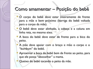 Como amamentar – Posição do bebê
O

corpo do bebê deve estar inteiramente de frente
para a mãe e bem próximo (barriga do bebê voltada
para o corpo da mãe).
 O bebê deve estar alinhado, a cabeça e a coluna em
linha reta, no mesmo eixo.
 A boca do bebê deve estar de frente para o bico do
peito.
 A mãe deve apoiar com o braço e mão o corpo e o
“bumbum” do bebê.
 Aproximar a boca do bebê bem de frente ao peito, para
que ele possa “abocanhar” a mama.
 Queixo do bebê tocando o peito da mãe.

 