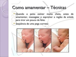 Como amamentar – Técnicas
 Quando

o peito estiver muito cheio, antes de
amamentar, massagear e espremer a região da aréola
para tirar um pouco de leite.
 Seqüência de uma pega correta:

 