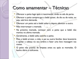 Como amamentar – Técnicas










Oferecer o peito logo após o nascimento, ainda na sala de parto.
Oferecer o peito sempre que o bebê quiser, de dia ou de noite, ou
seja, sob livre demanda.
Oferecer um peito até o bebê soltar e depois oferecer o outro.
Não interromper a mamada.
Na próxima mamada, começar com o peito que o bebê não
mamou na ultima mamada.
Geralmente, o bebê solta sozinho o peito.
Para o bebê arrotar, a mãe, o pai ou outro familiar deve levantá-lo
e apoiar a cabeça no seu ombro e fazer uma leve massagem nas
costas.
O peito não precisa de limpeza antes ou após as mamadas. O
banho diário é suficiente.

 