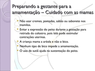 Preparando a gestante para a
amamentação – Cuidado com as mamas
 Não

usar cremes, pomadas, sabão ou sabonete nos
mamilos.
 Evitar a expressão do peito durante a gestação para
retirada do colostro, pois isto pode estimular
contrações uterinas.
 A criança mama a aréola e não o bico.
 Nenhum tipo de bico impede a amamentação.
 O uso de sutiã ajuda na sustentação do peito.

 