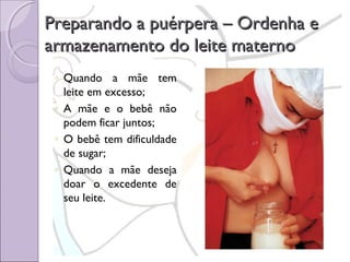 Preparando a puérpera – Ordenha e
armazenamento do leite materno
◦ Quando a mãe tem
leite em excesso;
◦ A mãe e o bebê não
podem ficar juntos;
◦ O bebê tem dificuldade
de sugar;
◦ Quando a mãe deseja
doar o excedente de
seu leite.

 