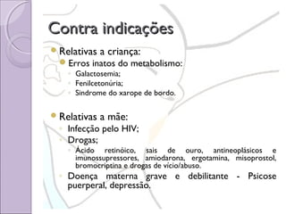 Contra indicações
Relativas

a criança:

Erros inatos do metabolismo:
◦ Galactosemia;
◦ Fenilcetonúria;
◦ Sindrome do xarope de bordo.

Relativas

a mãe:

◦ Infecção pelo HIV;
◦ Drogas;

◦ Ácido retinóico, sais de ouro, antineoplásicos e
imunossupressores, amiodarona, ergotamina, misoprostol,
bromocriptina e drogas de vício/abuso.

◦ Doença materna grave e debilitante - Psicose
puerperal, depressão.

 