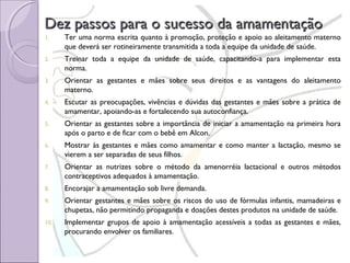 Dez passos para o sucesso da amamentação
1.

Ter uma norma escrita quanto à promoção, proteção e apoio ao aleitamento materno
que deverá ser rotineiramente transmitida a toda a equipe da unidade de saúde.

2.

Treinar toda a equipe da unidade de saúde, capacitando-a para implementar esta
norma.

3.

Orientar as gestantes e mães sobre seus direitos e as vantagens do aleitamento
materno.

4.

Escutar as preocupações, vivências e dúvidas das gestantes e mães sobre a prática de
amamentar, apoiando-as e fortalecendo sua autoconfiança.

5.

Orientar as gestantes sobre a importância de iniciar a amamentação na primeira hora
após o parto e de ficar com o bebê em Alcon.

6.

Mostrar às gestantes e mães como amamentar e como manter a lactação, mesmo se
vierem a ser separadas de seus filhos.

7.

Orientar as nutrizes sobre o método da amenorréia lactacional e outros métodos
contraceptivos adequados à amamentação.

8.

Encorajar a amamentação sob livre demanda.

9.

Orientar gestantes e mães sobre os riscos do uso de fórmulas infantis, mamadeiras e
chupetas, não permitindo propaganda e doações destes produtos na unidade de saúde.

10.

Implementar grupos de apoio à amamentação acessíveis a todas as gestantes e mães,
procurando envolver os familiares.

 