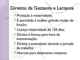 Direitos da Gestante e Lactante
Proteção

à maternidade;
É permitido à mulher grávida mudar de
função;
Licença maternidade de 120 dias;
Direito à licença para hora de
amamentação;
Direito a amamentar durante a jornada
de trabalho;
Normas para alojamento conjunto.

 
