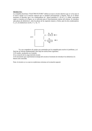 PROBLEMA<br />La compañía electrónica “ELECTRO FUTURO” elabora un nuevo circuito eléctrico que se va ha usar en el nuevo equipo en la estación espacial que se mandará próximamente a Saturno. Pero en el último momento se descubre que a los condensadores de  placas paralelas C1=30 uF y C2=80uF conectados según se muestra en la figura, no es suficiente para el funcionamiento optimo del sistema. Se introduce unas placas de dieléctricos  entre las placas de las siguiente manera y forma: para los dos condensadores C1 y C2 los dieléctricos son K1=3  y  K2 =5.<br />                        K1    K2<br />                                                                                 C1<br />                                            10 V<br />                                                                                            K1<br />                                                                                 C2<br />                                                                                            K2<br />                                                                                <br />Tu y tus compañeros de equipo son contratados por la compañía para resolver el problema, y al final dar un informe fundamentado, pero bajo las restricciones siguientes:<br />1) El cambio  producido en el sistema.<br />2) La variación de la carga total del circuito.<br />3) El incremento que experimenta la energía del circuito al momento de introducir los dieléctricos la     batería está conectada.<br />Nota: el circuito se va a usar en condiciones extremas en la estación espacial. <br />