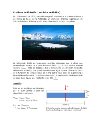 Problema de Flotación (Mecánica de Fluidos)
El 17 de marzo de 2000, un satélite registró un evento a la orilla de la Barrera
de Hielos de Ross, en la Antártida: un elemento dinámico gigantesco, de
290 𝑘𝑚 de largo y 40 𝑘𝑚 de ancho y tan plano como un lago congelado.
La telemetría desde un helicóptero permitió establecer que la altura que
sobresale por encima de la superficie del océano (𝑆 𝑚𝑎𝑟 = 1,025) es 60 𝑚 y que el
iceberg (𝑆ℎ𝑖𝑒𝑙𝑜 = 0,91) se desplaza libre y lentamente en dirección noroeste.
Determinar el tiempo que podría suministrarse agua potable obtenida a partir
de la fundición del témpano (que se formó por la nieve caída en el polo sur) a
la población colombiana (42 𝑚𝑖𝑙𝑙𝑜𝑛𝑒𝑠 𝑑𝑒 𝑝𝑒𝑟𝑠𝑜𝑛𝑎𝑠) si su consumo diario promedio
de agua dulce líquida por habitante es de 250
𝐿
ℎ𝑎𝑏∙𝑑í𝑎
Solución:
Éste es un problema de flotación
por lo cual vamos a usar las
siguientes ecuaciones:
𝑊𝐻𝑖𝑒𝑙𝑜 = 𝛾ℎ𝑖𝑒𝑙𝑜 ∙ 𝑉ℎ𝑖𝑒𝑙𝑜
= 𝑆ℎ𝑖𝑒𝑙 𝑜 ∙ 𝜌𝑎𝑔𝑢𝑎 ∙ 𝑔 ∙ 𝑉ℎ𝑖𝑒𝑙𝑜
𝐵 = 𝛾 𝑀𝑎𝑟 ∙ 𝑉𝑠𝑢𝑚𝑒𝑟𝑔𝑖𝑑𝑎
= 𝑆 𝑚𝑎𝑟 ∙ 𝜌𝑎𝑔𝑢𝑎 ∙ 𝑔 ∙ 𝑉𝑠𝑢𝑚𝑒𝑟𝑔𝑖𝑑𝑎
 