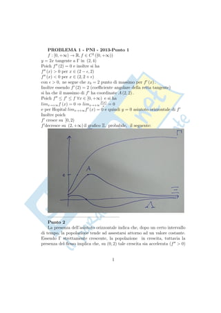 PROBLEMA 1 - PNI - 2013-Punto 1
f : [0, +∞) → R, f ∈ C2
([0, +∞))
y = 2x tangente a Γ in (2, 4)
Poich f′′
(2) = 0 e inoltre si ha
f′′
(x) > 0 per x ∈ (2 − ϵ, 2)
f′′
(x) < 0 per x ∈ (2, 2 + ϵ)
con ϵ > 0, ne segue che x0 = 2 punto di massimo per f′
(x) .
Inoltre essendo f′
(2) = 2 (coeﬃciente angolare della retta tangente)
si ha che il massimo di f′
ha coordinate A (2, 2) .
Poich f′′
≤ f′
≤ f ∀x ∈ [0, +∞) e si ha
limx→+∞f (x) = 0 ⇒ limx→+∞
f(x)
x
= 0
e per Hopital limx→+∞f′
(x) = 0 e quindi y = 0 asintoto orizzontale di f′
Inoltre poich
f′
cresce su [0, 2)
f′
decresce su (2, +∞) il graﬁco Ξ, probabile, il seguente:
————————————————–
Punto 2
La presenza dell’asintoto orizzontale indica che, dopo un certo intervallo
di tempo, la popolazione tende ad assestarsi attorno ad un valore costante.
Essendo Γ strettamente crescente, la popolazione in crescita, tuttavia la
presenza del ﬂesso implica che, su (0, 2) tale crescita sia accelerata (f′′
> 0)
1
 