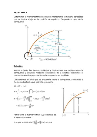 PROBLEMA 3
Determinar el momento M necesario para mantener la compuerta parabólica
que se ilustra abajo en la posición de equilibrio. Desprecie el peso de la
compuerta.
Solución:
Vamos a hallar las fuerzas verticales y horizontales que actúan sobre la
compuerta y después mediante ecuaciones de la estática hallaremos el
momento reactivo para mantener la compuerta en equilibrio.
Calcularemos el Área que se encuentra sobre la compuerta, y después la
fuerza vertical del agua sobre la compuerta:
𝑑𝐴 = ( 𝐻 − 𝑦) 𝑑𝑥
𝐴 = ∫(2 − 𝑦) 𝑑𝑥 = ∫ (2 − (5𝑥)1/2) 𝑑𝑦
0,8
0
𝐴 = (2𝑥 −
2√5
3
𝑥
3
2)|
0,8
0
= 2(0,8) −
2√5
3
(0,8)
3
2
= 0,53333𝑚2 =
8
15
𝑚2
Por lo tanto la fuerza vertical ( 𝐹𝑉) se calcula de
la siguente manera:
𝐹𝑉 = 𝛾𝐴𝐿 = (9000 𝑁 𝑚3⁄ )(
8
15
𝑚2)(2𝑚) = 9,6𝑘𝑁