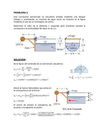 PROBLEMA 2
Una compuerta semicircular se encuentra anclada mediante una bisagra
(Hinge) y sosteniendo un volumen de agua como se muestra en la figura
mediante el uso de un contrapeso de 200𝑙𝑏𝑓.
Determine el valor de la distancia ℓ requerida para mantener cerrada la
compuerta si la profundidad del agua es de 2𝑓𝑡.
SOLUCION:
de la figura del centroide de un semicírculo calculamos
ℎ 𝑐𝑔 = 𝑦̅ =
4𝑟
3𝜋
=
4(2𝑓𝑡)
3𝜋
= 0,85𝑓𝑡
𝐴 =
1
2
𝜋𝑟2 =
1
2
𝜋(2𝑓𝑡)2 = 6,2831𝑓𝑡2
𝐼 𝑥𝑥 = 0,1098𝑟4 = 0,1098(2𝑓𝑡)4 = 1,7568𝑓𝑡4
Ahora la fuerza hidrostática que actúa en
la compuerta es de la forma:
𝐹𝐻 = 𝛾ℎ 𝑐𝑔 𝐴 = (62,4
𝑙𝑏
𝑓𝑡3
) (0,85𝑓𝑡)(6,2831𝑓𝑡2)
𝐹𝐻 = 332,8𝑙𝑏
El centro de presión lo calculamos de
acuerdo a la siguiente ecuación:
ℎ 𝑐𝑝 = ℎ 𝑐𝑔 +
𝐼 sin2 𝜃
ℎ 𝑐𝑔 ∙ 𝐴
= 0,85𝑓𝑡 +
(1,7568𝑓𝑡4)sin2 90°
(0,85𝑓𝑡)(6,2831𝑓𝑡2)
= 0,85𝑓𝑡 + 0,32895𝑓𝑡 = 1,178𝑓𝑡
 