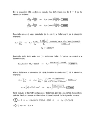 De la ecuación (2), podemos calcular las deformaciones de C y D de la
siguiente manera:
𝛿 𝐶
1,5𝑚
=
8𝑚𝑚
5𝑚
⟹ 𝛿 𝐶 = (8𝑚𝑚)(
1,5𝑚
5𝑚
) = 𝟐, 𝟒𝒎𝒎
𝛿 𝐷
3,5𝑚
=
8𝑚𝑚
5𝑚
⟹ 𝛿 𝐷 = (8𝑚𝑚)(
3,5𝑚
5𝑚
) = 𝟓, 𝟔𝒎𝒎
Reemplazamos el valor calculado de 𝛿 𝐶 en (3) y hallamos 𝑇𝐶 de la siguiente
manera:
𝛿 𝐶 =
𝑇𝐶 𝐿 𝐶
𝐸𝐴 𝐶
⟹ 𝑇𝐶 =
𝛿 𝐶 𝐸𝐴 𝐶
𝐿 𝐶
=
𝛿 𝐶 𝐸(
𝜋
4
𝑑 𝐶
2
)
𝐿 𝐶
=
(2,4𝑚𝑚)(200 × 103 𝑁 𝑚𝑚2⁄ )[ 𝜋(8𝑚𝑚)2]
4(2000𝑚𝑚)
𝑻 𝑪 = 𝟏𝟐, 𝟎𝟔𝒌𝑵 ↑
Reemplazando éste valor en (1) podemos hallar 𝑇𝐷, como se muestra a
continuación:
3(12,06𝑘𝑁) + 7𝑇𝐷 = 300𝑘𝑁 ⟹ 𝑇𝐷 =
300𝑘𝑁 − 3(12,06𝑘𝑁)
7
= 𝟑𝟕, 𝟔𝟗𝒌𝑵 ↑
Ahora hallemos el diámetro del cable D reemplazando en (3) de la siguiente
manera:
𝛿 𝐷 =
𝑇𝐷 𝐿 𝐷
𝐸𝐴 𝐷
⟹ 𝐴 𝐷 =
𝑇𝐷 𝐿 𝐷
𝐸𝛿 𝐷
=
(37,69 × 103 𝑁)(1000𝑚𝑚)
(200 × 103 𝑁 𝑚𝑚2⁄ )(5,6𝑚𝑚)
= 33,651𝑚𝑚2
𝐴 𝐷 =
𝜋
4
𝑑 𝐷
2
= 33,651𝑚𝑚2 ⟹ 𝑑 𝐷 = √
4(33,651𝑚𝑚2)
𝜋
= 𝟔, 𝟓𝟓𝒎𝒎
Para calcular el diámetro del pasador debemos, por las ecuaciones de equilibrio
calcular las fuerzas que actúan sobre el pasador en A de la siguiente manera:
↑ ∑ 𝐹𝑦 = 0 ⟹ 𝐴 𝑦 + 12,06𝑘𝑁 + 37,69𝑘𝑁 − 30𝑘𝑁 = 0 ⟹ 𝐴 𝑦 = 19,75𝑘𝑁 ↓
→ ∑ 𝐹𝑥 = 0 ⟹ 𝐴 𝑥 = 0
 