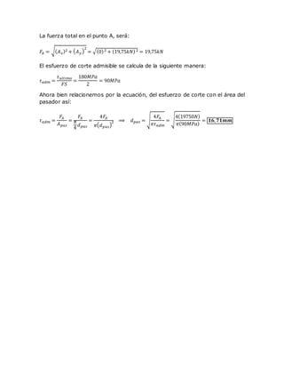 La fuerza total en el punto A, será:
𝐹𝐴 = √( 𝐴 𝑥)2 + ( 𝐴 𝑦)
2
= √(0)2 + (19,75𝑘𝑁)2 = 19,75𝑘𝑁
El esfuerzo de corte admisible se calcula de la siguiente manera:
𝜏 𝑎𝑑𝑚 =
𝜏 𝑢𝑙𝑡𝑖𝑚𝑜
𝐹𝑆
=
180𝑀𝑃𝑎
2
= 90𝑀𝑃𝑎
Ahora bien relacionemos por la ecuación, del esfuerzo de corte con el área del
pasador así:
𝜏 𝑎𝑑𝑚 =
𝐹𝐴
𝐴 𝑝𝑎𝑠
=
𝐹𝐴
𝜋
4
𝑑 𝑝𝑎𝑠
=
4𝐹𝐴
𝜋( 𝑑 𝑝𝑎𝑠)
2 ⟹ 𝑑 𝑝𝑎𝑠 = √
4𝐹𝐴
𝜋𝜏 𝑎𝑑𝑚
= √
4(19750𝑁)
𝜋(90𝑀𝑃𝑎)
= 𝟏𝟔, 𝟕𝟏𝒎𝒎
 