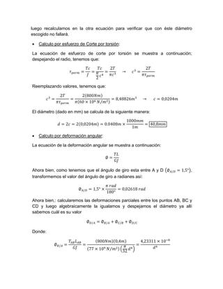 luego recalculamos en la otra ecuación para verificar que con éste diámetro
escogido no fallará.
 Calculo por esfuerzo de Corte por torsión:
La ecuación de esfuerzo de corte por torsión se muestra a continuación;
despejando el radio, tenemos que:
2
2
					→					
2
Reemplazando valores, tenemos que:
2 2 800
60 10 ⁄
8,48826 					→ 						 0,0204
El diámetro (dado en mm) se calcula de la siguiente manera:
2 2 0,0204 0.0408
1000
1
40,8
 Calculo por deformación angular:
La ecuación de la deformación angular se muestra a continuación:
∅
Ahora bien, como tenemos que el ángulo de giro esta entre A y D ∅ / 1,5° ,
transformemos el valor del ángulo de giro a radianes así:
∅ / 1,5°
	
180°
0,02618	
Ahora bien,: calcularemos las deformaciones parciales entre los puntos AB, BC y
CD y luego algebraicamente la igualamos y despejamos el diámetro ya allí
sabemos cuál es su valor
∅ / ∅ / ∅ / ∅ /
Donde:
∅ /
800 0,4
77 10 ⁄
32
4,23311 10
 