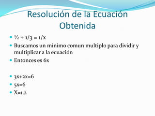 Resolución de la Ecuación
                  Obtenida
 ½ + 1/3 = 1/x
 Buscamos un minimo comun multiplo para dividir y
  multiplicar a la ecuación
 Entonces es 6x


 3x+2x=6
 5x=6
 X=1.2
 