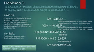 Problema 3:
AL CALCULAR LA FRACCIÓN GENERATRIZ DEL NÚMERO DECIMAL 0,4482578…
SE OBSERVA QUE EL DENOMINADOR EXCEDE AL NUMERADOR EN …
0,4482578…
0,44 8257…
N= 0,448257…
100N = 44, 8257…
1000000N= 448 257,8257
999900N =448 213,8257
N= 448213/999900
Rpta: El denominador excede en
999900-448213= 551687
A partir del número ocho se esta
volviendo a repetir la misma
secuencia, entonces para no
confundirnos debemos ponerle un
sombrerito para identificarlo y no
confundirnos.
Multiplicar por la potencia de 10 adecuada
para obtener un numero periódico puro.
Multiplicar por la potencia de 10 adecuada
para obtener un número con el mismo periodo.
Restarlos
Despejamos N
Finalmente obtenemos un
Decimal Periódico Mixto.
 