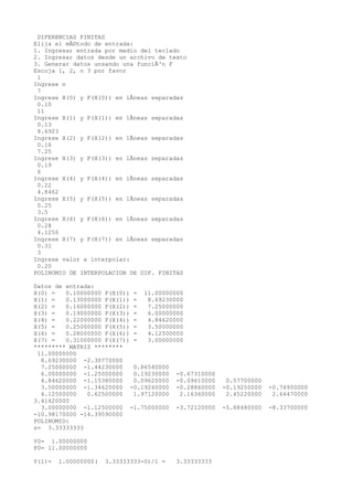 DIFERENCIAS FINITAS
Elija el mÃ©todo de entrada:
1. Ingresar entrada por medio del teclado
2. Ingresar datos desde un archivo de texto
3. Generar datos unsando una funciÃ³n F
Escoja 1, 2, o 3 por favor
1
Ingrese n
7
Ingrese X(0) y F(X(0)) en lÃneas separadas
0.10
11
Ingrese X(1) y F(X(1)) en lÃneas separadas
0.13
8.6923
Ingrese X(2) y F(X(2)) en lÃneas separadas
0.16
7.25
Ingrese X(3) y F(X(3)) en lÃneas separadas
0.19
6
Ingrese X(4) y F(X(4)) en lÃneas separadas
0.22
4.8462
Ingrese X(5) y F(X(5)) en lÃneas separadas
0.25
3.5
Ingrese X(6) y F(X(6)) en lÃneas separadas
0.28
4.1250
Ingrese X(7) y F(X(7)) en lÃneas separadas
0.31
3
Ingrese valor a interpolar:
0.20
POLINOMIO DE INTERPOLACION DE DIF. FINITAS
Datos de entrada:
X(0) = 0.10000000 F(X(0)) = 11.00000000
X(1) = 0.13000000 F(X(1)) = 8.69230000
X(2) = 0.16000000 F(X(2)) = 7.25000000
X(3) = 0.19000000 F(X(3)) = 6.00000000
X(4) = 0.22000000 F(X(4)) = 4.84620000
X(5) = 0.25000000 F(X(5)) = 3.50000000
X(6) = 0.28000000 F(X(6)) = 4.12500000
X(7) = 0.31000000 F(X(7)) = 3.00000000
********* MATRIZ ********
11.00000000
8.69230000 -2.30770000
7.25000000 -1.44230000 0.86540000
6.00000000 -1.25000000 0.19230000 -0.67310000
4.84620000 -1.15380000 0.09620000 -0.09610000 0.57700000
3.50000000 -1.34620000 -0.19240000 -0.28860000 -0.19250000 -0.76950000
4.12500000 0.62500000 1.97120000 2.16360000 2.45220000 2.64470000
3.41420000
3.00000000 -1.12500000 -1.75000000 -3.72120000 -5.88480000 -8.33700000
-10.98170000 -14.39590000
POLINOMIO:
s= 3.33333333
Y0= 1.00000000
P0= 11.00000000
Y(1)= 1.00000000( 3.33333333-0)/1 = 3.33333333
 
