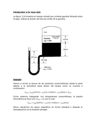 PROBLEMA 3.54 Mott 6ED
La figura 3.24 muestra un tanque cerrado que contiene gasolina flotando sobre
el agua. Calcule la presión del aire por arriba de la gasolina.
Solución:
Vamos a tomar la lectura de las presiones (manométricas) desde la parte
abierta a la atmósfera hacia dentro del tanque como se muestra a
continuación:
𝑃𝑎𝑡𝑚 + 𝛾 𝐻𝑔(0,457𝑚) − 𝛾 𝑤(1𝑚 + 0,381𝑚) − 𝛾 𝑜𝑖𝑙(0,5𝑚) = 𝑃𝑎𝑖𝑟𝑒
Como estamos trabajando con temperaturas manométricas; la presión
atmosférica se hace cero ( 𝑃𝑎𝑡𝑚 = 0), por lo cual:
𝑃𝑎𝑖𝑟𝑒 = 𝛾 𝐻𝑔(0,457𝑚) − 𝛾 𝑤(1𝑚 + 0,381𝑚) − 𝛾 𝑜𝑖𝑙(0,5𝑚)
Ahora calculemos los pesos específicos en forma individual y después lo
reemplazamos en la ecuación principal.
 
