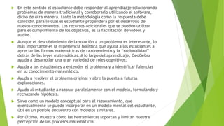  En este sentido el estudiante debe responder al aprendizaje solucionando
problemas de manera tradicional y corroborarlo utilizando el software,
dicho de otra manera, tanto la metodología como la respuesta debe
coincidir, para lo cual el estudiante propenderá por el desarrollo de
nuevos conocimientos. Los recursos adicionales que se pueden utilizar
para el cumplimiento de los objetivos, es la facilitación de videos y
audios.
 Aunque el descubrimiento de la solución a un problema es interesante, lo
más importante es la experiencia holística que ayuda a los estudiantes a
apreciar las formas matemáticas de razonamiento y la “racionalidad”
detrás de las leyes matemáticas. A lo largo del aprendizaje, GeoGebra
ayuda a desarrollar una gran variedad de roles cognitivos:
 Ayuda a los estudiantes a entender el problema y a identificar falencias
en su conocimiento matemático.
 Ayuda a resolver el problema original y abre la puerta a futuras
exploraciones.
 Ayuda al estudiante a razonar paralelamente con el modelo, formulando y
rechazando hipótesis.
 Sirve como un modelo conceptual para el razonamiento, que
eventualmente se puede incorporar en un modelo mental del estudiante,
útil en un posible encuentro con modelos similares.
 Por último, muestra cómo las herramientas soportan y limitan nuestra
percepción de los procesos matemáticos.
 